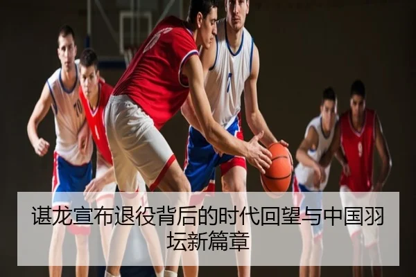 谌龙宣布退役背后的时代回望与中国羽坛新篇章